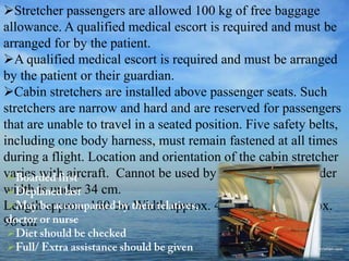 Stretcher passengers are allowed 100 kg of free baggage
allowance. A qualified medical escort is required and must be
arranged for by the patient.
A qualified medical escort is required and must be arranged
by the patient or their guardian.
Cabin stretchers are installed above passenger seats. Such
stretchers are narrow and hard and are reserved for passengers
that are unable to travel in a seated position. Five safety belts,
including one body harness, must remain fastened at all times
during a flight. Location and orientation of the cabin stretcher
varies with aircraft. Cannot be used by those whose shoulder
width is under 34 cm.
Length approx. 180 cm Width approx. 40 cm Height approx.
96 cm





 