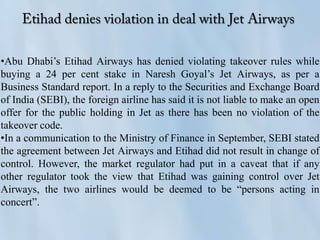 •Abu Dhabi’s Etihad Airways has denied violating takeover rules while
buying a 24 per cent stake in Naresh Goyal’s Jet Airways, as per a
Business Standard report. In a reply to the Securities and Exchange Board
of India (SEBI), the foreign airline has said it is not liable to make an open
offer for the public holding in Jet as there has been no violation of the
takeover code.
•In a communication to the Ministry of Finance in September, SEBI stated
the agreement between Jet Airways and Etihad did not result in change of
control. However, the market regulator had put in a caveat that if any
other regulator took the view that Etihad was gaining control over Jet
Airways, the two airlines would be deemed to be “persons acting in
concert”.
 