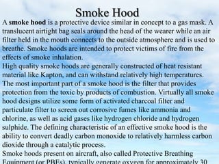 A smoke hood is a protective device similar in concept to a gas mask. A
translucent airtight bag seals around the head of the wearer while an air
filter held in the mouth connects to the outside atmosphere and is used to
breathe. Smoke hoods are intended to protect victims of fire from the
effects of smoke inhalation.
High quality smoke hoods are generally constructed of heat resistant
material like Kapton, and can withstand relatively high temperatures.
The most important part of a smoke hood is the filter that provides
protection from the toxic by products of combustion. Virtually all smoke
hood designs utilize some form of activated charcoal filter and
particulate filter to screen out corrosive fumes like ammonia and
chlorine, as well as acid gases like hydrogen chloride and hydrogen
sulphide. The defining characteristic of an effective smoke hood is the
ability to convert deadly carbon monoxide to relatively harmless carbon
dioxide through a catalytic process.
Smoke hoods present on aircraft, also called Protective Breathing
Smoke Hood
 