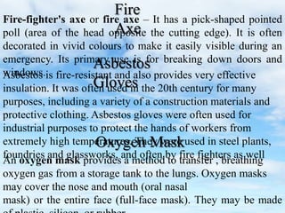 Fire-fighter's axe or fire axe – It has a pick-shaped pointed
poll (area of the head opposite the cutting edge). It is often
decorated in vivid colours to make it easily visible during an
emergency. Its primary use is for breaking down doors and
windows.Asbestos is fire-resistant and also provides very effective
insulation. It was often used in the 20th century for many
purposes, including a variety of a construction materials and
protective clothing. Asbestos gloves were often used for
industrial purposes to protect the hands of workers from
extremely high temperatures. They were used in steel plants,
foundries and glassworks, and often by fire fighters as well
Fire
Axe
Asbestos
Gloves
An oxygen mask provides a method to transfer , breathing
oxygen gas from a storage tank to the lungs. Oxygen masks
may cover the nose and mouth (oral nasal
mask) or the entire face (full-face mask). They may be made
Oxygen Mask
 