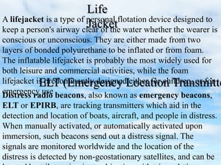 A lifejacket is a type of personal flotation device designed to
keep a person's airway clear of the water whether the wearer is
conscious or unconscious. They are either made from two
layers of bonded polyurethane to be inflated or from foam.
The inflatable lifejacket is probably the most widely used for
both leisure and commercial activities, while the foam
lifejacket is predominantly designed either for children, or for
emergency use
Life
Jacket
Distress radio beacons, also known as emergency beacons,
ELT or EPIRB, are tracking transmitters which aid in the
detection and location of boats, aircraft, and people in distress.
When manually activated, or automatically activated upon
immersion, such beacons send out a distress signal. The
signals are monitored worldwide and the location of the
distress is detected by non-geostationary satellites, and can be
ELT (Emergency Location Transmitte
 