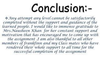 Conclusion:-
Any attempt any level cannot be satisfactorily
completed without the support and guidance of the
learned people. I would like to immense gratitude to
Mrs.Nausheen Khan for her constant support and
motivation that has encouraged me to come up with
the assignment .I am also thankful to all other
members of frankfinn and my Class mates who have
rendered their whole support to all time for the
successful completion of the assignment
 