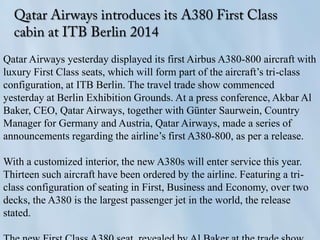 Qatar Airways yesterday displayed its first Airbus A380-800 aircraft with
luxury First Class seats, which will form part of the aircraft’s tri-class
configuration, at ITB Berlin. The travel trade show commenced
yesterday at Berlin Exhibition Grounds. At a press conference, Akbar Al
Baker, CEO, Qatar Airways, together with Günter Saurwein, Country
Manager for Germany and Austria, Qatar Airways, made a series of
announcements regarding the airline’s first A380-800, as per a release.
With a customized interior, the new A380s will enter service this year.
Thirteen such aircraft have been ordered by the airline. Featuring a tri-
class configuration of seating in First, Business and Economy, over two
decks, the A380 is the largest passenger jet in the world, the release
stated.
 