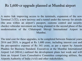 A metro link improving access to the terminals, expansion of the new
Terminal 2 (T2), a new taxiway and a tunnel under the runway for airside
(the area within an airport’s passport, customs control and security
checks) vehicular movement are being planned in the second phase of the
modernisation of the Chhatrapati Shivaji International Airport in
Mumbai.
The total cost for these upgrades, to be completed between financial years
2016 and 2019, is pegged at Rs 1,600 crore, including interest cost and
the pre-operative expense of Rs 341 crore, as per a report by Aneesh
Phadnis for Business Standard. Executives at the Mumbai International
Airport Ltd (MIAL) outlined the development plans last week and will
form an Airport Users Consultative Committee comprising airlines, the
Airports Authority of India (AAI) and other stakeholders.
 