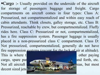 Cargo :- Usually provided on the underside of the aircraft
for storage of passengers baggage and freight. Cargo
compartments on aircraft comes in four types: Class A:
Pressurized, not compartmentalized and within easy reach of
cabin attendants. Think closets, galley storage, etc. Class B:
Pressurized, reachable by crew, but compartmentalized. Fluffy
rides here. Class C: Pressurized or not, compartmentalized,
has a fire suppression system. Passenger luggage is usually
placed in a non-pressurized class C compartment. Class D:
Not pressurized, compartmentalized, generally do not have
fire suppression systems (except for the lack of air at altitude).
This is where the mail goes, along with most other paying
cargo, spare parts the airline Is lugging back and forth, etc.
Not all aircraft have all four types of cargo areas, but most
decent sized jets will have a B and a C.
 