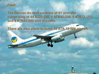 Fleet:
The Deccan Air fleet consists of 61 aircrafts
comprising of 44 A320-200, 5 ATR42-320, 5 ATR72 -212
and 9 ATR42-500 civil aircrafts.
There are also plans to lease 30 ATR 72-500 aircraft.
 