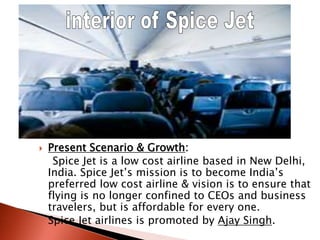  Present Scenario & Growth:
Spice Jet is a low cost airline based in New Delhi,
India. Spice Jet’s mission is to become India’s
preferred low cost airline & vision is to ensure that
flying is no longer confined to CEOs and business
travelers, but is affordable for every one.
 Spice Jet airlines is promoted by Ajay Singh.
 