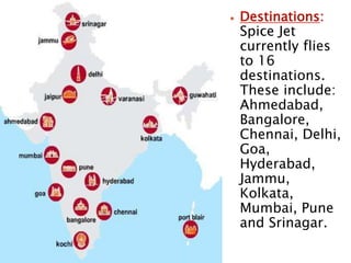  Destinations:
Spice Jet
currently flies
to 16
destinations.
These include:
Ahmedabad,
Bangalore,
Chennai, Delhi,
Goa,
Hyderabad,
Jammu,
Kolkata,
Mumbai, Pune
and Srinagar.
 