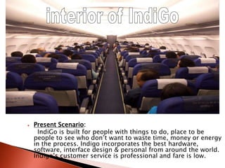  Present Scenario:
IndiGo is built for people with things to do, place to be
people to see who don’t want to waste time, money or energy
in the process. Indigo incorporates the best hardware,
software, interface design & personal from around the world.
Indigo’s customer service is professional and fare is low.
 