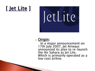  Origin:
In a major announcement on
17th July 2007, Jet Airways
announced its plan to re-launch
the Air Sahara as Jet Lite,
Which is primarily operated as a
low cost airline.
 