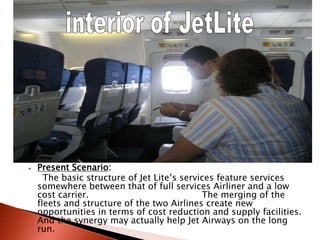  Present Scenario:
The basic structure of Jet Lite’s services feature services
somewhere between that of full services Airliner and a low
cost carrier. The merging of the
fleets and structure of the two Airlines create new
opportunities in terms of cost reduction and supply facilities.
And the synergy may actually help Jet Airways on the long
run.
 