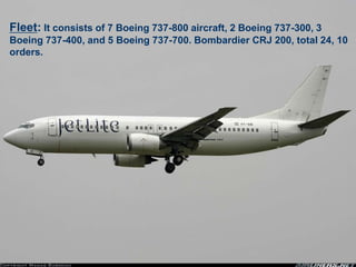 Fleet: It consists of 7 Boeing 737-800 aircraft, 2 Boeing 737-300, 3
Boeing 737-400, and 5 Boeing 737-700. Bombardier CRJ 200, total 24, 10
orders.
 