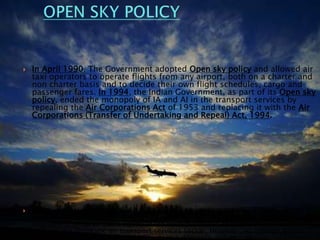 In April 1990, The Government adopted Open sky policy and allowed air
taxi operators to operate flights from any airport, both on a charter and
non charter basis and to decide their own flight schedules, cargo and
passenger fares. In 1994, the Indian Government, as part of its Open sky
policy, ended the monopoly of IA and AI in the transport services by
repealing the Air Corporations Act of 1953 and replacing it with the Air
Corporations (Transfer of Undertaking and Repeal) Act, 1994.
 Private operators were allowed to provide air transport services Foreign direct
investment (FDI) of up to 49% equity stake and NRI (Non Resident Indian)
investment of up to 100% equity stake were permitted through the automatic FDI
route in the domestic air transport services sector. However, no foreign airline
could directly or indirectly hold equity in a domestic airline company.
 