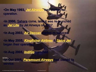 •On May 1993, Jet Airways had started its
operation.
•In 2000, Sahara come, later it was re-launched
as Jet Lite by Jet Airways on 2007.
•In Aug 2003, Air Deccan started its services.
•In May 2005, Kingfisher Airlines & Spice Jet
began their operation.
•In Aug 2005, IndiGo launched.
•In Oct 2005, Paramount Airways had started its
service.
 