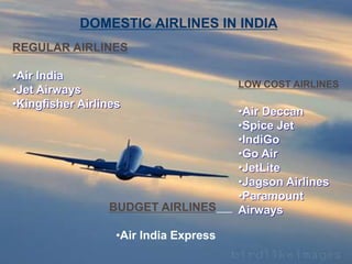 REGULAR AIRLINES
•Air India
•Jet Airways
•Kingfisher Airlines
LOW COST AIRLINES
•Air Deccan
•Spice Jet
•IndiGo
•Go Air
•JetLite
•Jagson Airlines
•Paramount
Airways
DOMESTIC AIRLINES IN INDIA
BUDGET AIRLINES
•Air India Express
 
