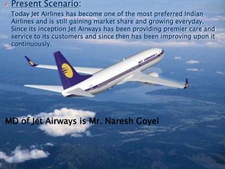 .
 Present Scenario:
Today Jet Airlines has become one of the most preferred Indian
Airlines and is still gaining market share and growing everyday.
Since its inception Jet Airways has been providing premier care and
service to its customers and since then has been improving upon it
continuously.
MD of Jet Airways is Mr. Naresh Goyel
 