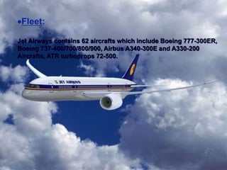 Fleet:
Jet Airways contains 62 aircrafts which include Boeing 777-300ER,
Boeing 737-400/700/800/900, Airbus A340-300E and A330-200
Aircrafts, ATR turboprops 72-500.
 