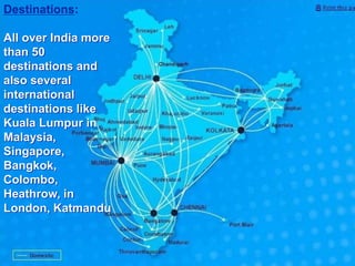 Destinations:
All over India more
than 50
destinations and
also several
international
destinations like
Kuala Lumpur in
Malaysia,
Singapore,
Bangkok,
Colombo,
Heathrow, in
London, Katmandu
 