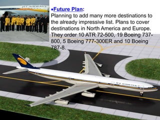 Future Plan:
Planning to add many more destinations to
the already impressive list. Plans to cover
destinations in North America and Europe.
They order 10 ATR 72-500, 19 Boeing 737-
800, 5 Boeing 777-300ER and 10 Boeing
787-8.
 