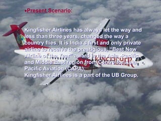 Present Scenario:
Kingfisher Airlines has always let the way and
less than three years, changed the way a
country flies. It is India’s first and only private
airline to receive the prestigious, “Best New
Airline of the Year” award in the Asia -Pacific
and Middle East region from Centre for Asia
Pacific Aviation (CAPA).
Kingfisher Airlines is a part of the UB Group.
 