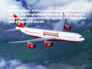 Fleet:
with Kingfisher Airline’s significant investment in Air
Deccan, the Kingfisher-Air Deccan Group is Indian’s
largest domestic airline offering over 570 flights daily
with a fleet of 78 aircraft.
 