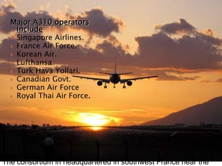 The consortium in headquartered in southwest France near the
Major A310 operators
Include
 Singapore Airlines.
 France Air Force.
 Korean Air.
 Lufthansa
 Turk Hava Yollari.
 Canadian Govt.
 German Air Force
 Royal Thai Air Force.
 