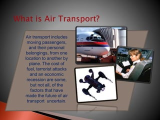 Air transport includes
moving passengers,
and their personal
belongings, from one
location to another by
plane. The cost of
fuel, terrorist attacks
and an economic
recession are some,
but not all, of the
factors that have
made the future of air
transport uncertain.
 