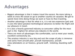  Biggest advantage is that it makes travel the easiest. No more taking a
week to cross the ocean or go to another country on vacation. We get to
spend more time doing things we want or have to than traveling.
 Another advantage is that for what it is, it is not too expensive (yet) and
it uses the latest greatest technological advances to better the flight and
our pleasure in travel.
 It is also a heavily governed industry so consumer safety for the most
part is the highest for almost any industry in the world.
 There are more of advantages like comfortable, suit to meet your needs,
excellent connectivity etc.
 The aviation industry is very big and vast the scope of jobs is immense
and varies from aircraft pilot ,aircraft maintenance, aircraft
crew/attendants or air hostess, ground staff, ticketing, boarding staff,
etc.
 
