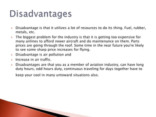  Disadvantage is that it utilizes a lot of resources to do its thing. Fuel, rubber,
metals, etc.
 The biggest problem for the industry is that it is getting too expensive for
many airlines to afford newer aircraft and do maintenance on them. Parts
prices are going through the roof. Some time in the near future you're likely
to see some sharp price increases for flying.
 Disadvantage is air pollution and
 Increase in air traffic.
 Disadvantages are that you as a member of aviation industry, can have long
duty hours, odd hours duty, continuous traveling for days together have to
keep your cool in many untoward situations also.
 