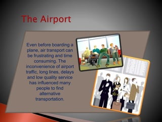 Even before boarding a
plane, air transport can
be frustrating and time
consuming. The
inconvenience of airport
traffic, long lines, delays
and low quality service
has influenced many
people to find
alternative
transportation.
 