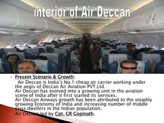  Present Scenario & Growth:
Air Deccan is India’s No.1 cheap air carrier working under
the aegis of Deccan Air Aviation PVT.Ltd.
Air Deccan has evolved into a growing unit in the aviation
scene of India after it first started its services.
Air Deccan Airways growth has been attributed to the steadily
growing Economy of India and increasing number of middle
class dwellers in the Indian population.
 Air Deccan led by Cpt. GR Gopinath.
 