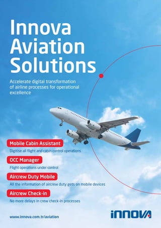 Innova
Aviation
Solutions
Accelerate digital transformation
of airline processes for operational
excellence
www.innova.com.tr/aviation
Digitise all flight and cabin control operations
Mobile Cabin Assistant
Flight operations under control
OCC Manager
All the information of aircrew duty gets on mobile devices
Aircrew Duty Mobile
No more delays in crew check-in processes
Aircrew Check-in
 