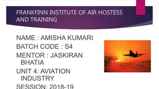 FRANKFINN INSTITUTE OF AIR HOSTESS
AND TRAINING
NAME : AMISHA KUMARI
BATCH CODE : S4
MENTOR : JASKIRAN
BHATIA
UNIT 4: AVIATION
INDUSTRY
 