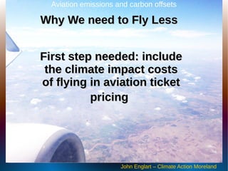 First step needed: includeFirst step needed: include
the climate impact coststhe climate impact costs
of flying in aviation ticketof flying in aviation ticket
pricingpricing
Aviation emissions and carbon offsets
John Englart – Climate Action Moreland
Why We need to Fly LessWhy We need to Fly Less
 