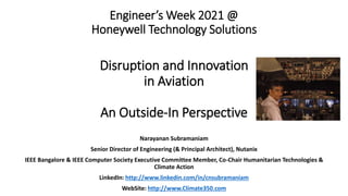 Engineer’s Week 2021 @
Honeywell Technology Solutions
Disruption and Innovation
in Aviation
An Outside-In Perspective
Narayanan Subramaniam
Senior Director of Engineering (& Principal Architect), Nutanix
IEEE Bangalore & IEEE Computer Society Executive Committee Member, Co-Chair Humanitarian Technologies &
Climate Action
LinkedIn: http://www.linkedin.com/in/cnsubramaniam
WebSite: http://www.Climate350.com
 