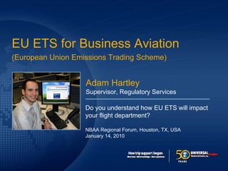 Click to edit Master title style

EU ETS for Business Aviation
(European Union Emissions Trading Scheme)


                   Adam Hartley
                   Supervisor, Regulatory Services

                   Do you understand how EU ETS will impact
                   your flight department?

                   NBAA Regional Forum, Houston, TX, USA
                   January 14, 2010
 