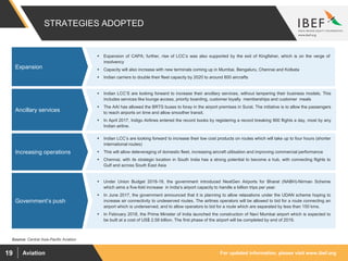 For updated information, please visit www.ibef.orgAviation19
 Indian LCC’S are looking forward to increase their ancillary services, without tampering their business models. This
includes services like lounge access, priority boarding, customer loyalty memberships and customer meals
 The AAI has allowed the BRTS buses to foray in the airport premises in Surat. The initiative is to allow the passengers
to reach airports on time and allow smoother transit.
 In April 2017, Indigo Airlines entered the record books by registering a record breaking 900 flights a day, most by any
Indian airline.
 Indian LCC’s are looking forward to increase their low cost products on routes which will take up to four hours (shorter
international routes)
 This will allow deleveraging of domestic fleet, increasing aircraft utilisation and improving commercial performance
 Chennai, with its strategic location in South India has a strong potential to become a hub, with connecting flights to
Gulf and across South East Asia
 Under Union Budget 2018-19, the government introduced NextGen Airports for Bharat (NABH)-Nirman Scheme
which aims a five-fold increase in India’s airport capacity to handle a billion trips per year.
 In June 2017, the government announced that it is planning to allow relaxations under the UDAN scheme hoping to
increase air connectivity to undeserved routes. The airlines operators will be allowed to bid for a route connecting an
airport which is underserved, and to allow operators to bid for a route which are separated by less than 150 kms.
 In February 2018, the Prime Minister of India launched the construction of Navi Mumbai airport which is expected to
be built at a cost of US$ 2.58 billion. The first phase of the airport will be completed by end of 2019.
Rising private
participation and
Investments
Rising private
participation and
Investments
Rising private
participation and
Investments
 Expansion of CAPA; further, rise of LCC’s was also supported by the exit of Kingfisher, which is on the verge of
insolvency
 Capacity will also increase with new terminals coming up in Mumbai, Bengaluru, Chennai and Kolkata
 Indian carriers to double their fleet capacity by 2020 to around 800 aircrafts
Rising private
participation and
Investments
STRATEGIES ADOPTED
Expansion
Ancillary services
Source: Central Asia-Pacific Aviation
Increasing operations
Government’s push
 