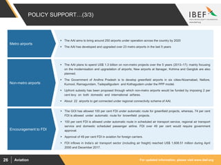 For updated information, please visit www.ibef.orgAviation26
 The AAI plans to spend US$ 1.3 billion on non-metro projects over the 5 years (2013–17); mainly focusing
on the modernisation and upgradation of airports; New airports at Itanagar, Kohima and Gangtok are also
planned.
 The Government of Andhra Pradesh is to develop greenfield airports in six cities-Nizamabad, Nellore,
Kurnool, Ramagundam, Tadepalligudem and Kothagudem under the PPP model.
 Upfront subsidy has been proposed through which non-metro airports would be funded by imposing 2 per
cent levy on both domestic and international airfares.
 About 22 airports to get connected under regional connectivity scheme of AAI.
Rising private
participation and
Investments
Non-metro airports
 The AAI aims to bring around 250 airports under operation across the country by 2020
 The AAI has developed and upgraded over 23 metro airports in the last 5 years
Rising private
participation and
Investments
POLICY SUPPORT…(3/3)
Metro airports
Rising private
participation and
Investments
 The GOI has allowed 100 per cent FDI under automatic route for greenfield projects, whereas, 74 per cent
FDI is allowed under automatic route for brownfield projects.
 100 per cent FDI is allowed under automatic route in scheduled air transport service, regional air transport
service and domestic scheduled passenger airline. FDI over 49 per cent would require government
approval.
 Approval of 49 per cent FDI in aviation for foreign carriers.
 FDI inflows in India’s air transport sector (including air freight) reached US$ 1,608.51 million during April
2000 and December 2017.
Rising private
participation and
Investments
Encouragement to FDI
 