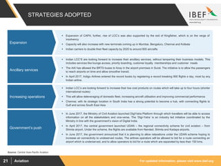 For updated information, please visit www.ibef.orgAviation21
 Indian LCC’S are looking forward to increase their ancillary services, without tampering their business models. This
includes services like lounge access, priority boarding, customer loyalty memberships and customer meals
 The AAI has allowed the BRTS buses to foray in the airport premises in Surat. The initiative is to allow the passengers
to reach airports on time and allow smoother transit.
 In April 2017, Indigo Airlines entered the record books by registering a record breaking 900 flights a day, most by any
Indian airline.
 Indian LCC’s are looking forward to increase their low cost products on routes which will take up to four hours (shorter
international routes)
 This will allow deleveraging of domestic fleet, increasing aircraft utilisation and improving commercial performance
 Chennai, with its strategic location in South India has a strong potential to become a hub, with connecting flights to
Gulf and across South East Asia
 In June 2017, the Ministry of Civil Aviation launched DigiYatra Platform through which travellers will be able to access
information on all the stakeholders and vice-versa. The ‘Digi-Yatra’ is an industry led initiative coordinated by the
Ministry in line with the government’s vision of Digital India.
 In April 2017, the central government launched UDAN – the regional connectivity scheme for civil aviation – from
Shimla airport. Under the scheme, the flights are available from Nanded, Shimla and Kadapa airports.
 In June 2017, the government announced that it is planning to allow relaxations under the UDAN scheme hoping to
increase air connectivity to undeserved routes. The airlines operators will be allowed to bid for a route connecting an
airport which is underserved, and to allow operators to bid for a route which are separated by less than 150 kms.
Rising private
participation and
Investments
Rising private
participation and
Investments
Rising private
participation and
Investments
 Expansion of CAPA; further, rise of LCC’s was also supported by the exit of Kingfisher, which is on the verge of
insolvency
 Capacity will also increase with new terminals coming up in Mumbai, Bengaluru, Chennai and Kolkata
 Indian carriers to double their fleet capacity by 2020 to around 800 aircrafts
Rising private
participation and
Investments
STRATEGIES ADOPTED
Expansion
Ancillary services
Source: Central Asia-Pacific Aviation
Increasing operations
Government’s push
 