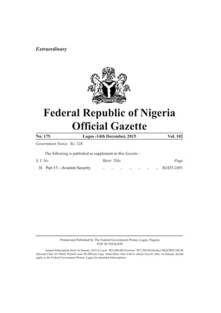 B 2433
Federal Republic of Nigeria
Official Gazette
No. 175 Lagos -14th December, 2015 Vol. 102
Government Notice No. 128
The following is published as supplement to this Gazette :
S. I. No. Short Title Page
36 Part 17—Aviation Security .. .. .. .. .. .. .. B2435-2491
Printed and Published by The Federal Government Printer, Lagos, Nigeria
FGP 26/32016/650
Annual Subscription from 1st January, 2016 is Local : N25,000.00 Overseas : N37,500.00 [Surface Mail] N49,500.00
[Second Class Air Mail]. Present issue N1,000 per copy. Subscribers who wish to obtain Gazette after 1st January should
apply to the Federal Government Printer, Lagos for amended Subscriptions.
Extraordinary
 
