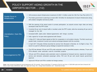 For updated information, please visit www.ibef.orgAviation26
 GOI envisions airport infrastructure investment of US$ 11.4 billion under the 12th Five Year Plan (2012-17)
 The Indian government is planning to invest US$ 1.83 billion for development of airport infrastructure along
with aviation navigation services by 2026.
 With the opening of the airport sector to private participation, six airports across major cities are being
developed under the PPP model
 Currently 60 per cent of airport traffic is handled under the PPP model, while the remaining 40 per cent is
managed by the AAI
 Increased traffic rights under bilateral agreements with foreign countries
 India signed its 1st open skies agreement with Greece
 In May 2017, India and Spain signed an MoU for cooperation in civil aviation industry. The MoU would spur
greater trade, investment, tourism and cultural exchanges between both the countries.
 In April 2017, Brussels Airlines launched its service from Brussels to Mumbai, its 1st flight to Asia. The
launch is a part of Lufthansa’s group strategy to expand its business in India.
 The GOI has allowed 100 per cent FDI under automatic route for greenfield projects, whereas, 74 per cent
FDI is allowed under automatic route for brownfield projects.
 100 per cent FDI is allowed under automatic route in scheduled air transport service, regional air transport
service and domestic scheduled passenger airline. FDI over 49 per cent would require government
approval.
 Approval of 49 per cent FDI in aviation for foreign carriers.
Rising private
participation and
Investments
Rising private
participation and
Investments
Rising private
participation and
Investments
POLICY SUPPORT AIDING GROWTH IN THE
AIRPORTS SECTOR … (1/2)
Greater focus on
infrastructure
Liberalisation, Open Sky
Policy
Notes: India currently has bilateral air service agreements with 104 countries. These include Brazil, 27 members of the EU, and China. In 2008 traffic rights were been enhanced with
Mexico, Saudi Arabia, Netherlands, Qatar, Iran, Japan and Turkey, FDI – Foreign Direct Investment, GOI – Government of India
Encouragement to FDI
 