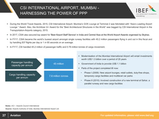 For updated information, please visit www.ibef.orgAviation37
CSI INTERNATIONAL AIRPORT, MUMBAI -
HARNESSING THE POWER OF PPP
Source: Airports Authority of India, Mumbai International Airport Ltd.
 During the World Travel Awards, 2015, CSI International Airport, Mumbai’s GVK Lounge at Terminal 2 was felicitated with “Asia’s Leading Airport
Lounge “ Award. Also, the Architizer A+ Award for the “Best Architectural Structures in the World” was bagged by CSI International Airport in the
Transportation-Airports category, 2015.
 In 2017, CSIA also secured top award for 'Best Airport Staff Service' in India and Central Asia at the World Airport Awards organised by Skytrax.
 In FY17, CSIA became the world’s busiest airport amongst single runway facilities with 45.2 million passengers flying in and out in this fiscal and
by handling 837 flights per day or 1 in 65 seconds on an average.
 In FY17, CSI handled 45.2 million of passenger traffic and 0.78 million tonnes of cargo movement.
Cargo handling capacity
per annum
Passenger handling
capacity per annum
7.8 million tonnes
45 million
 Modernisation of the Mumbai International Airport will entail investments
worth US$ 1.3 billion over a period of 20 years
 Government of India to provide US$ 1.1 billion
 Parts of the project completed till now:
• Phase I (2008): New airport lounges, retail outlets, duty-free shops,
temporary cargo facilities and multilevel car parks
• Phase II (2010): Involved construction of a new terminal at Sahar, a
parallel runway and new cargo facilities
Notes: ACI – Airports Council International
 