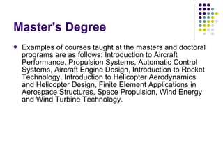 Master's Degree


Examples of courses taught at the masters and doctoral
programs are as follows: Introduction to Aircraft
Performance, Propulsion Systems, Automatic Control
Systems, Aircraft Engine Design, Introduction to Rocket
Technology, Introduction to Helicopter Aerodynamics
and Helicopter Design, Finite Element Applications in
Aerospace Structures, Space Propulsion, Wind Energy
and Wind Turbine Technology.

 