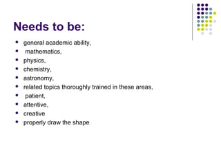 Needs to be:











general academic ability,
mathematics,
physics,
chemistry,
astronomy,
related topics thoroughly trained in these areas,
patient,
attentive,
creative
properly draw the shape

 