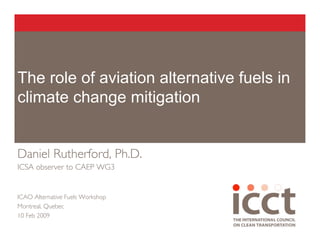 The role of aviation alternative fuels in
climate change mitigation


Daniel Rutherford, Ph.D.
ICSA observer to CAEP WG3


ICAO Alternative Fuels Workshop
Montreal, Quebec
10 Feb 2009
 