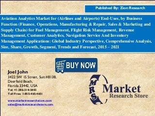 Published By: Zion Research
Aviation Analytics Market for (Airlines and Airports) End-Uses, by Business
Function (Finance, Operations, Manufacturing & Repair, Sales & Marketing and
Supply Chain) for Fuel Management, Flight Risk Management, Revenue
Management, Customer Analytics, Navigation Service And Inventory
Management Applications: Global Industry Perspective, Comprehensive Analysis,
Size, Share, Growth, Segment, Trends and Forecast, 2015 – 2021
Joel John
3422 SW 15 Street, Suit #8138,
Deerfield Beach,
Florida 33442, USA
Tel: +1-386-310-3803
Toll Free: 1-855-465-4651
www.marketresearchstore.com
sales@marketresearchstore.com
 