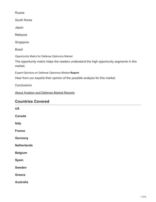 11/12
Russia
South Korea
Japan
Malaysia
Singapore
Brazil
Opportunity Matrix for Defense Optronics Market
The opportunity matrix helps the readers understand the high opportunity segments in this
market.
Expert Opinions on Defense Optronics Market Report
Hear from our experts their opinion of the possible analysis for this market.
Conclusions
About Aviation and Defense Market Reports
Countries Covered
US
Canada
Italy
France
Germany
Netherlands
Belgium
Spain
Sweden
Greece
Australia
 