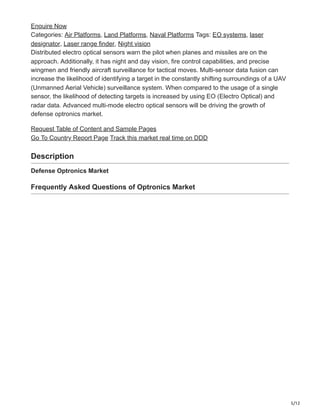 5/12
Enquire Now
Categories: Air Platforms, Land Platforms, Naval Platforms Tags: EO systems, laser
designator, Laser range finder, Night vision
Distributed electro optical sensors warn the pilot when planes and missiles are on the
approach. Additionally, it has night and day vision, fire control capabilities, and precise
wingmen and friendly aircraft surveillance for tactical moves. Multi-sensor data fusion can
increase the likelihood of identifying a target in the constantly shifting surroundings of a UAV
(Unmanned Aerial Vehicle) surveillance system. When compared to the usage of a single
sensor, the likelihood of detecting targets is increased by using EO (Electro Optical) and
radar data. Advanced multi-mode electro optical sensors will be driving the growth of
defense optronics market.
Request Table of Content and Sample Pages
Go To Country Report Page Track this market real time on DDD
Description
Defense Optronics Market
Frequently Asked Questions of Optronics Market
 