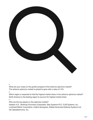 6/12
What are your views on the growth prospect of the airborne optronics market?
The airborne optronics market is poised to grow with a value of 12%
Which region is expected to hold the highest market share in the airborne optronics market?
North America is the leading region to account for highest market share
Who are the key players in the optronics market?
Aselsan A.S, Northrop Grumman Corporation, Bae Systems PLC, FLIR Systems, Inc.
Lockheed Martin Corporation, Collins Aerospace, Rafael Advanced Defense Systems Ltd,
Osi Optoelectronics, Inc.
 