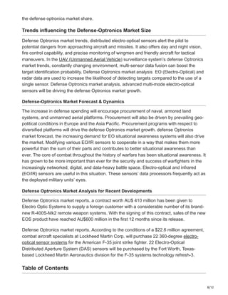 8/12
the defense optronics market share.
Trends influencing the Defense-Optronics Market Size
Defense Optronics market trends, distributed electro-optical sensors alert the pilot to
potential dangers from approaching aircraft and missiles. It also offers day and night vision,
fire control capability, and precise monitoring of wingmen and friendly aircraft for tactical
maneuvers. In the UAV (Unmanned Aerial Vehicle) surveillance system’s defense Optronics
market trends, constantly changing environment, multi-sensor data fusion can boost the
target identification probability. Defense Optronics market analysis EO (Electro-Optical) and
radar data are used to increase the likelihood of detecting targets compared to the use of a
single sensor. Defense Optronics market analysis, advanced multi-mode electro-optical
sensors will be driving the defense Optronics market growth.
Defense-Optronics Market Forecast & Dynamics
The increase in defense spending will encourage procurement of naval, armored land
systems, and unmanned aerial platforms. Procurement will also be driven by prevailing geo-
political conditions in Europe and the Asia Pacific. Procurement programs with respect to
diversified platforms will drive the defense Optronics market growth. defense Optronics
market forecast, the increasing demand for EO situational awareness systems will also drive
the market. Modifying various EO/IR sensors to cooperate in a way that makes them more
powerful than the sum of their parts and contributes to better situational awareness than
ever. The core of combat throughout the history of warfare has been situational awareness. It
has grown to be more important than ever for the security and success of warfighters in the
increasingly networked, digital, and data-heavy battle space. Electro-optical and infrared
(EO/IR) sensors are useful in this situation. These sensors’ data processors frequently act as
the deployed military units’ eyes.
Defense Optronics Market Analysis for Recent Developments
Defense Optronics market reports, a contract worth AU$ 410 million has been given to
Electro Optic Systems to supply a foreign customer with a considerable number of its brand-
new R-400S-Mk2 remote weapon systems. With the signing of this contract, sales of the new
EOS product have reached AU$600 million in the first 12 months since its release.
Defense Optronics market reports, According to the conditions of a $22.6 million agreement,
combat aircraft specialists at Lockheed Martin Corp. will purchase 22 360-degree electro-
optical sensor systems for the American F-35 joint strike fighter. 22 Electro-Optical
Distributed Aperture System (DAS) sensors will be purchased by the Fort Worth, Texas-
based Lockheed Martin Aeronautics division for the F-35 systems technology refresh-3.
Table of Contents
 